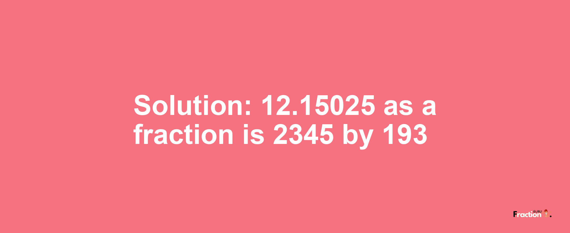 Solution:12.15025 as a fraction is 2345/193